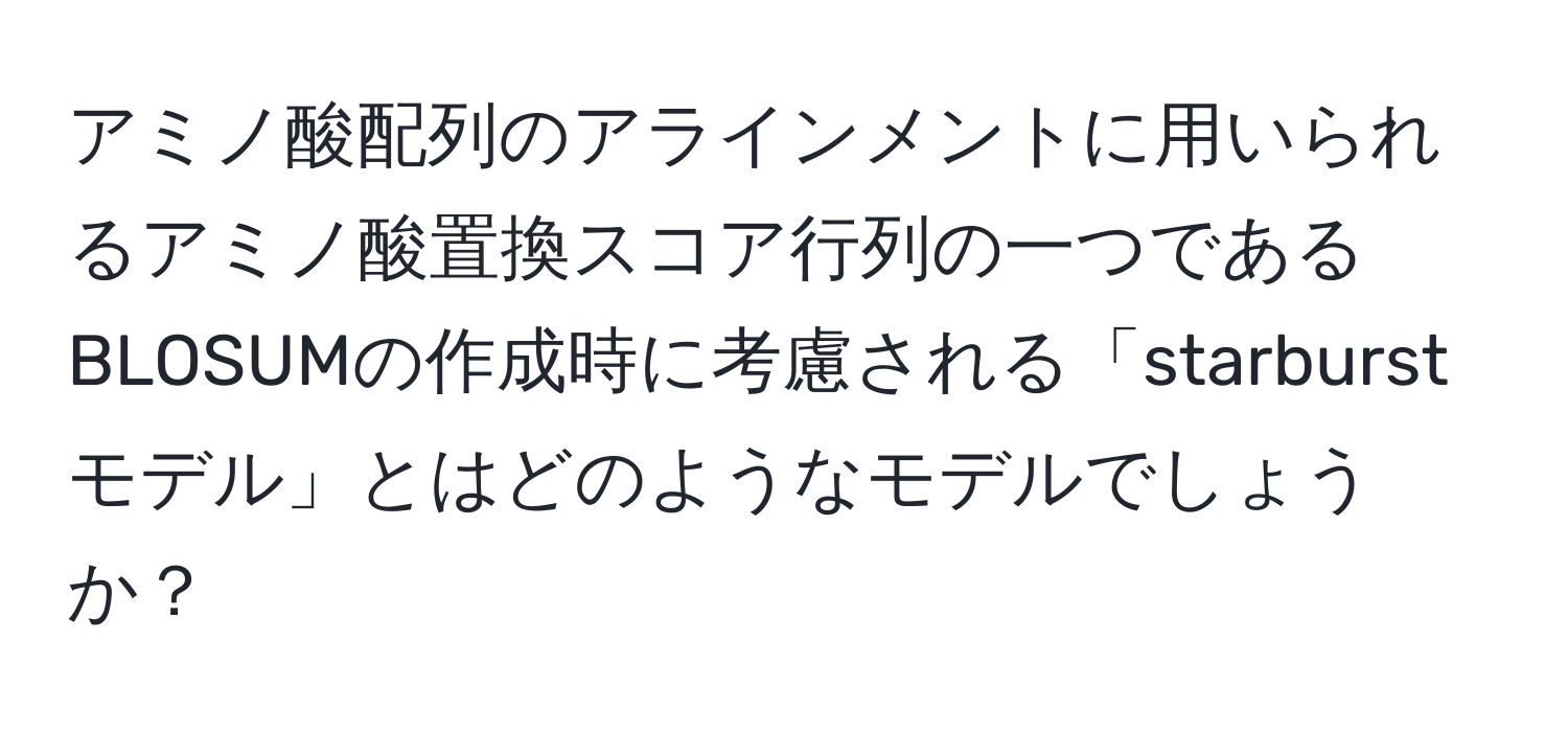 アミノ酸配列のアラインメントに用いられるアミノ酸置換スコア行列の一つであるBLOSUMの作成時に考慮される「starburstモデル」とはどのようなモデルでしょうか？