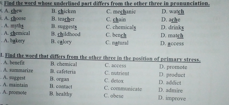 Find the word whose underlined part differs from the other three in pronunciation.
. A. chew B. chicken C. mechanic D. watch
. A. choose B. teacher C. chain D. ache
. A. myths B. suggests C. chemicals D. drinks
A. chemical B. childhood C. bench D. match
A. bakery B. calory C. natural D. access
I. Find the word that differs from the other three in the position of primary stress.
. A. benefit B. chemical C. access D. promote
. A. summarize B. cafeteria C. nutrient D. product
. A. suggest B. organ C. detox D. addict
. A. maintain B. contact C. communicate D. admire
. A. promote B. healthy C. obese D. improve