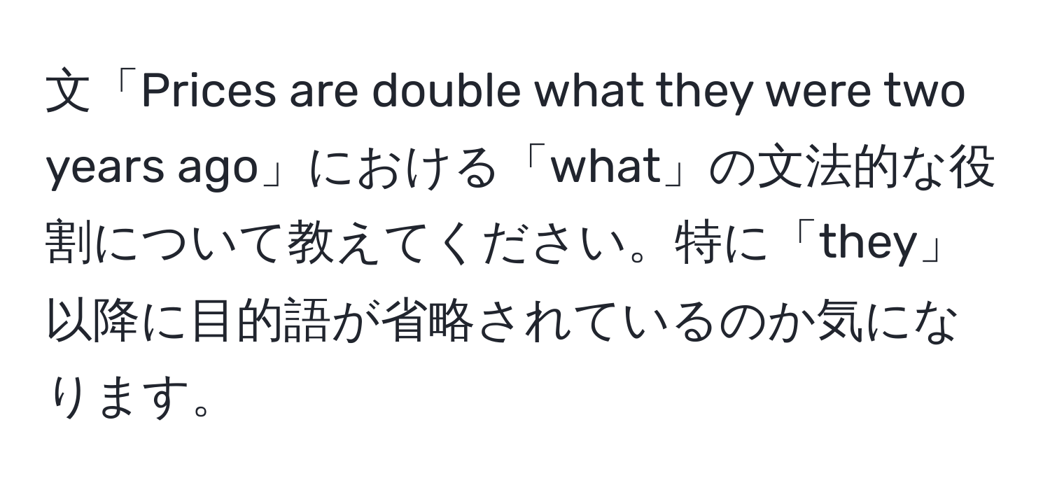 文「Prices are double what they were two years ago」における「what」の文法的な役割について教えてください。特に「they」以降に目的語が省略されているのか気になります。