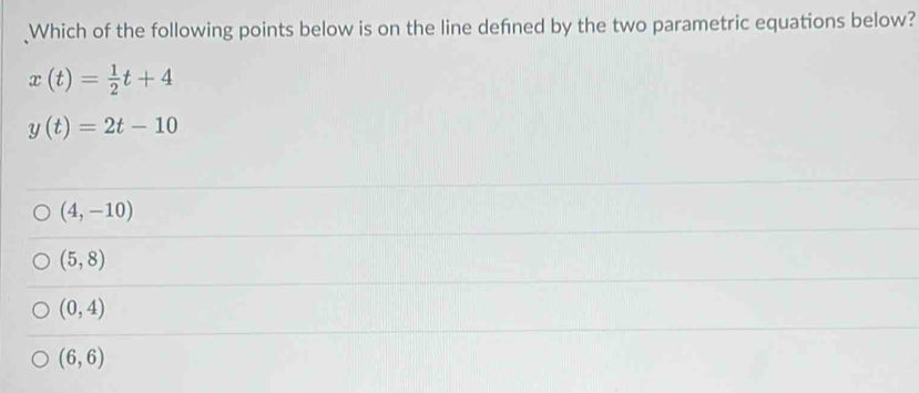 Which of the following points below is on the line defned by the two parametric equations below?
x(t)= 1/2 t+4
y(t)=2t-10
(4,-10)
(5,8)
(0,4)
(6,6)