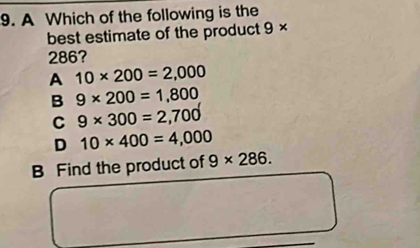 A Which of the following is the
best estimate of the product 9*
286?
A 10* 200=2,000
B 9* 200=1,800
C 9* 300=2,700
D 10* 400=4,000
B Find the product of 9* 286.