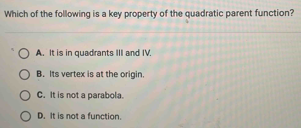 Which of the following is a key property of the quadratic parent function?
A. It is in quadrants III and IV.
B. Its vertex is at the origin.
C. It is not a parabola.
D. It is not a function.