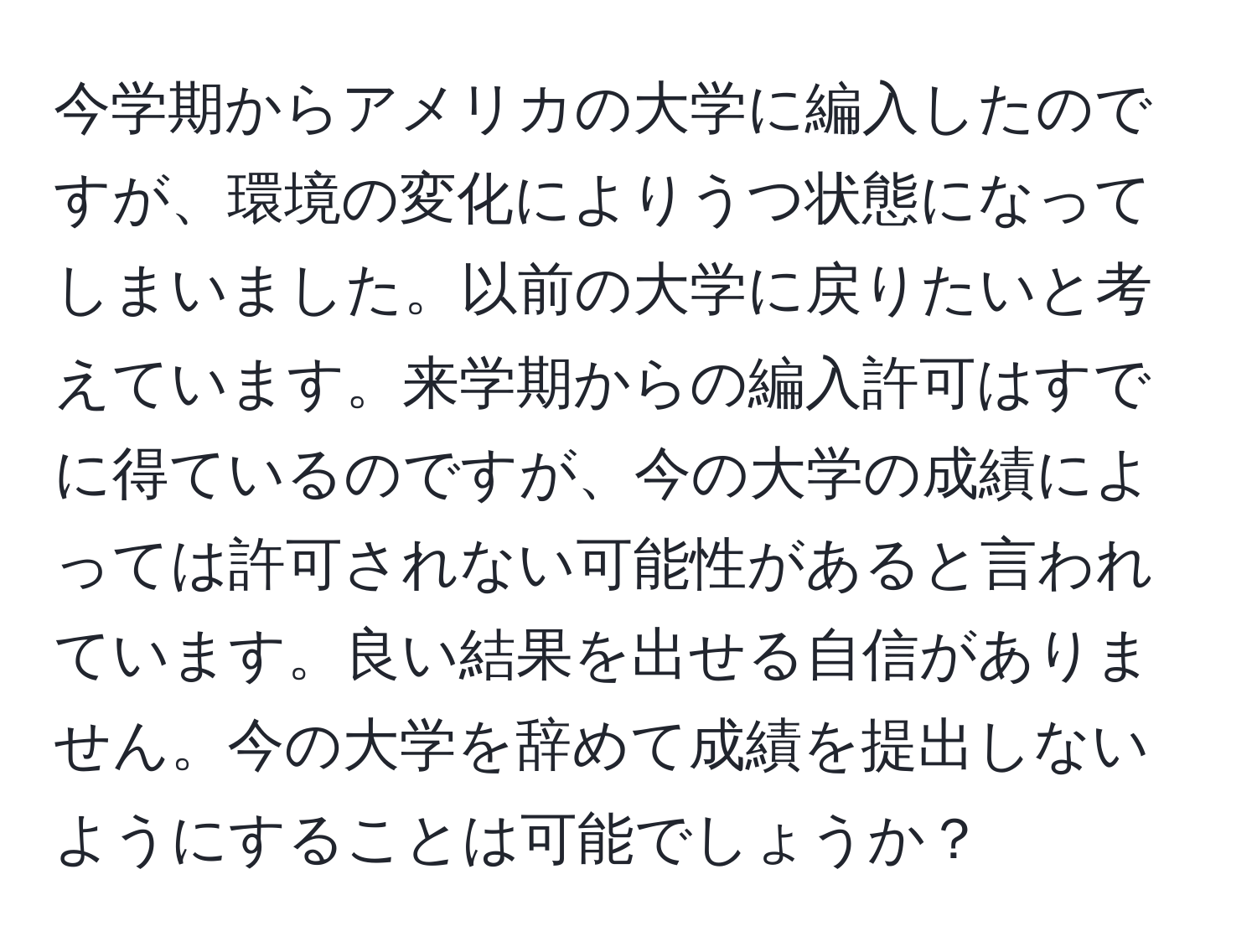 今学期からアメリカの大学に編入したのですが、環境の変化によりうつ状態になってしまいました。以前の大学に戻りたいと考えています。来学期からの編入許可はすでに得ているのですが、今の大学の成績によっては許可されない可能性があると言われています。良い結果を出せる自信がありません。今の大学を辞めて成績を提出しないようにすることは可能でしょうか？