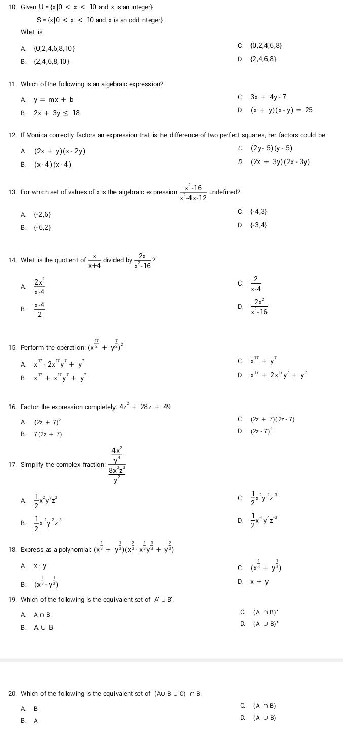 Given U= x|0 and x is an integer
S= x|0 and x is an odd integer)
What is
A  0,2,4,6,8,10
C.  0,2,4,6,8
B.  2,4,6,8,10
D.  2,4,6,8
11. Which of the following is an algebraic expression?
A y=mx+b
C. 3x+4y-7
B. 2x+3y≤ 18
D. (x+y)(x-y)=25
12. If Monica correctly factors an expression that is the difference of two perfect squares, her factors could be
A (2x+y)(x-2y)
C. (2y-5)(y-5)
B. (x-4)(x-4)
D. (2x+3y)(2x-3y)
13. For which set of values of x is the a gebraic expression  (x^2-16)/x^2-4x-12  undefined?
A  -2,6
C.  -4,3
B.  -6,2
D.  -3,4
14. What is the quotient of  x/x+4  divided by  2x/x^2-16 ?
A  2x^2/x-4 
C  2/x-4 
B.  (x-4)/2 
D.  2x^2/x^2-16 
15. Perform the operation: (x^(frac 17)2+y^(frac 7)2)^2
A x^(17)-2x^(17)y^7+y^7
C. x^(17)+y^7
B. x^(17)+x^(17)y^7+y^7
D. x^(17)+2x^(17)y^7+y^7
16. Factor the expression completely: 4z^2+28z+49
A (2z+7)^2
C (2z+7)(2z-7)
7(2z+7)
D. (2z-7)^2
17. Simplify the complex fraction: frac  4x^2/y^4  8x^3z^3/y^2 
A  1/2 x^2y^3z^3
C.  1/2 x^2y^(-2)z^(-3)
D.
B.  1/2 x^(-1)y^(-2)z^(-3)  1/2 x^(-1)y^4z^(-3)
18. Express as a polynomial: (x^(frac 1)3+y^(frac 1)3)(x^(frac 2)3-x^(frac 1)3y^(frac 1)3+y^(frac 2)3)
A x-y
C. (x^(frac 1)3+y^(frac 1)3)
B. (x^(frac 1)3-y^(frac 1)3)
D. x+y
19. Which of the following is the equivalent set of A' ∪B'.
1 A∩ B
C. (A∩ B)'
D. (A∪ B)'
B. A∪ B
20. Which ofthe following is the equivalent set of (A∪B ∪C) ∩B.
A B
C. (A∩ B)
B. A
D. (A∪ B)