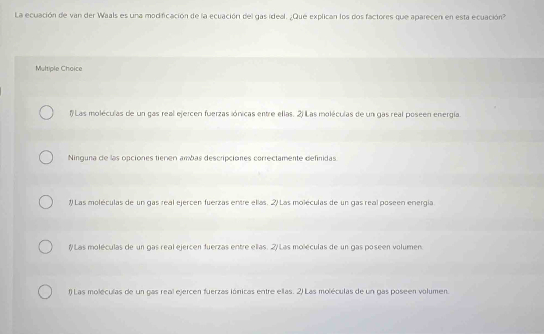La ecuación de van der Waals es una modificación de la ecuación del gas ideal. ¿Qué explican los dos factores que aparecen en esta ecuación?
Multiple Choice
1) Las moléculas de un gas real ejercen fuerzas iónicas entre ellas. 2) Las moléculas de un gas real poseen energía.
Ninguna de las opciones tienen ambas descripciones correctamente definidas.
1) Las moléculas de un gas real ejercen fuerzas entre ellas. 2) Las moléculas de un gas real poseen energía.
1) Las moléculas de un gas real ejercen fuerzas entre ellas. 2) Las moléculas de un gas poseen volumen.
1) Las moléculas de un gas real ejercen fuerzas iónicas entre ellas. 2) Las moléculas de un gas poseen volumen.