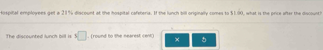 Hospital employees get a 21% discount at the hospital cafeteria. If the lunch bill originally comes to $1.00, what is the price after the discount? 
The discounted lunch bill is $□. (round to the nearest cent) ×