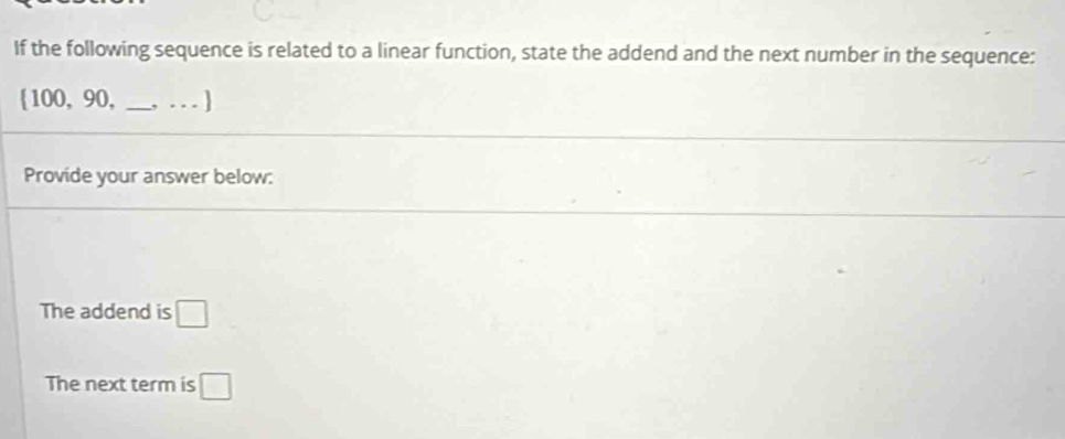 If the following sequence is related to a linear function, state the addend and the next number in the sequence: 
 100, 90, __1 
Provide your answer below: 
The addend is □
The next term is □