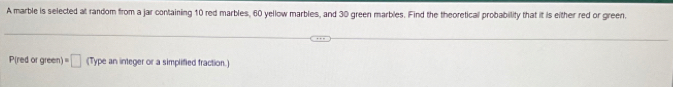 A marble is selected at random from a jar containing 10 red marbles, 60 yellow marbles, and 30 green marbles. Find the theoretical probability that it is either red or green. 
P(red or green) =□ (Type an integer or a simplified fraction.)