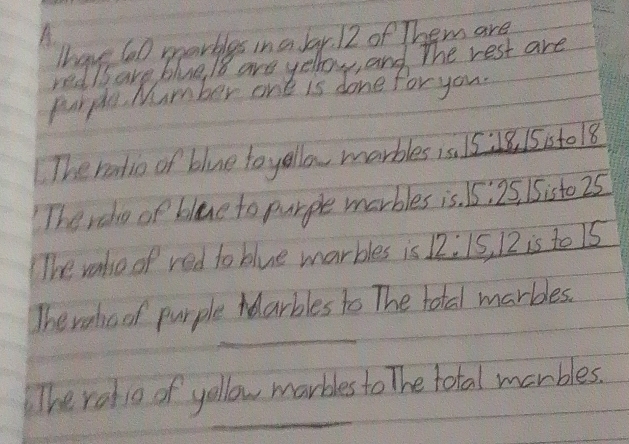 A 
Thave 60 morbles in a lar 12 of Them are 
redls are blue / 8 are yellow, and the rest are 
purplu Number one is done for you. 
The ratio of blue toyello marbles is. 15:1 8 1515t018
The rele of blue to purple marbles is. 15:25, 1Sisto 25
The vaho of red to blue marbles is 12:15, 12 is to 1s
_ 
The rahoof purple Idarbles to The total marbles. 
_ 
The radio of yollow marbles to The total marbles.