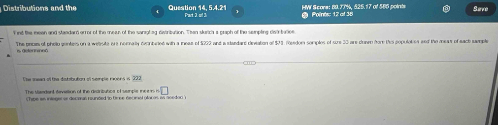 Distributions and the Question 14, 5.4.21 , HW Score: 89.77%, 525.17 of 585 points Save 
< Part 2 of 3 # Points: 12 of 36 
Find the mean and standard error of the mean of the sampling distribution. Then sketch a graph of the sampling distribution. 
The prices of photo printers on a website are normally distributed with a mean of  $222 and a standard deviation of $70. Random samples of size 33 are drawn from this population and the mean of each sample 
is determined 
The mean of the distribution of sample means is 222
The standard deviation of the distribution of sample means is □ 
(Type an integer or decimal rounded to three decimal places as needed )