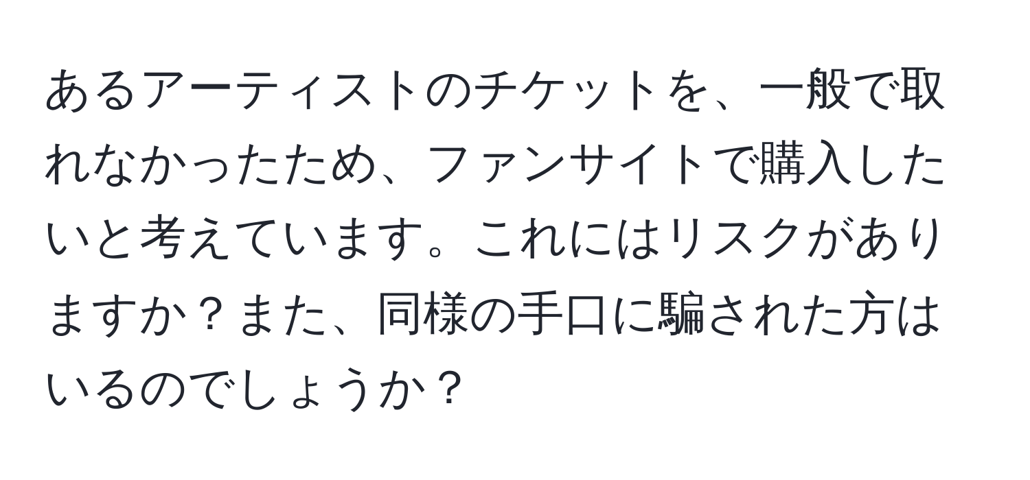 あるアーティストのチケットを、一般で取れなかったため、ファンサイトで購入したいと考えています。これにはリスクがありますか？また、同様の手口に騙された方はいるのでしょうか？