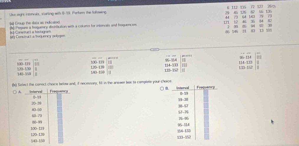 72 127 26%
Use eight intervals, starting with 0-19. Perform the following 29 6 112 115 45 126 82 56 135
44
(a) Group the data as indicated 121 12 46 73 64 143 79 73
B2 
(b) Prepare a frequency distribution with a column for intervals and frequencies 35 84 94 92 38
(c) Construct a histogram 2 99 85
(d) Construct a frequency polygon 85 146 31 83 13 101
'
y ' '' ''
95-114 95-114
100-119 100 - 119 114 - 133 114-133
120-139 11 120 - 139 133-152
140-159 11 140 - 159 1 133 - 152
(b) Select the correct choice below and, if necessary, fill in the answer box to complete your choice. 
B. 
A.