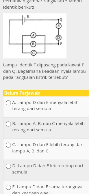 Perhatikán gambár rangkaián 5 lampu
identik berikut!
Lampu identik F dipasang pada kawat P
dan Q. Bagaimana keadaan nyala lampu
pada rangkaian listrik tersebut?
Belum Terjawab
A. Lampu D dan E menyala lebih
terang dari semula
B. Lampu A, B, dan C menyala lebih
terang dari semula
C. Lampu D dan E lebih terang dari
lampu A, B, dan C
D. Lampu D dan E lebih redup dari
semula
E. Lampu D dan E sama terangnya
dari keadaan awal