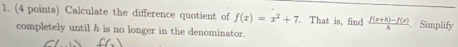 Calculate the difference quotient of f(x)=x^2+7. That is, find  (f(x+h)-f(x))/h . Simplify 
completely until h is no longer in the denominator.