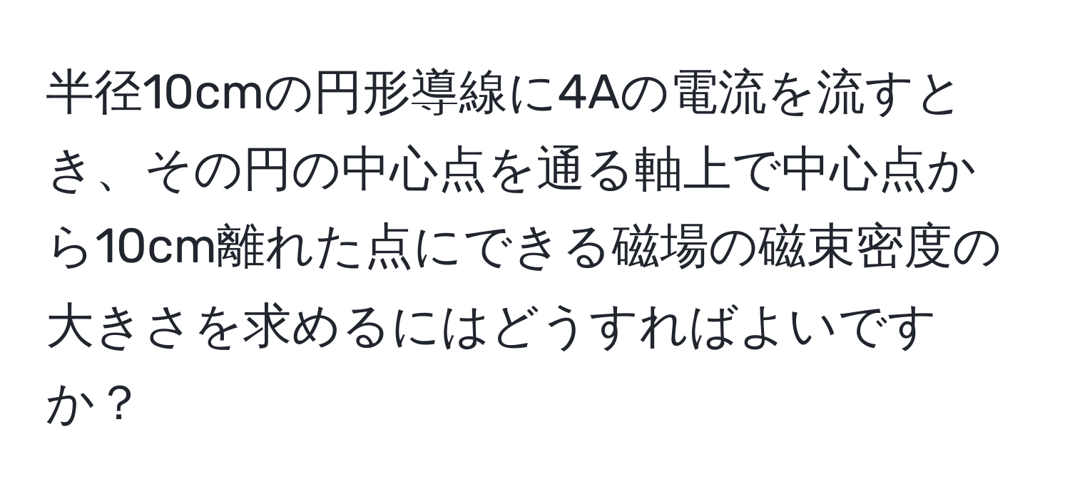 半径10cmの円形導線に4Aの電流を流すとき、その円の中心点を通る軸上で中心点から10cm離れた点にできる磁場の磁束密度の大きさを求めるにはどうすればよいですか？