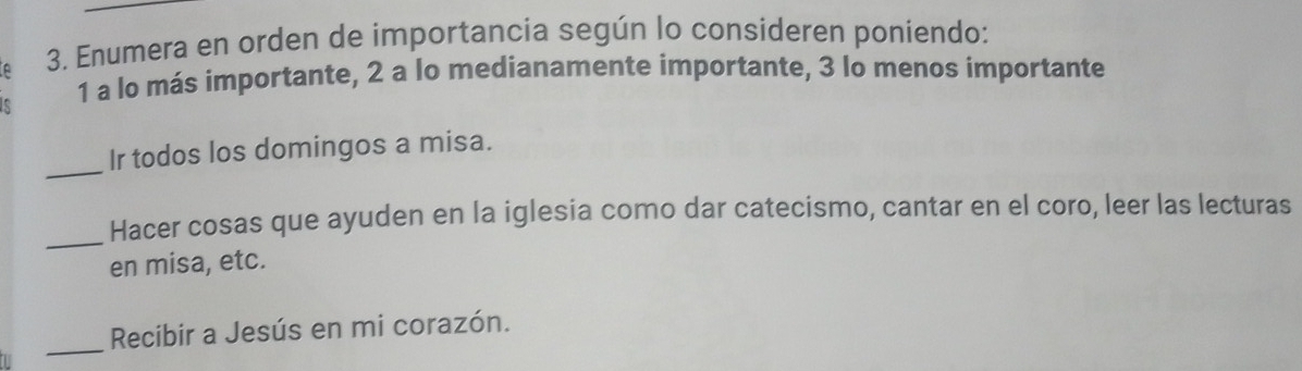 Enumera en orden de importancia según lo consideren poníendo: 
1 a lo más importante, 2 a lo medianamente importante, 3 lo menos importante 
_ 
Ir todos los domingos a misa. 
_ 
Hacer cosas que ayuden en la iglesia como dar catecismo, cantar en el coro, leer las lecturas 
en misa, etc. 
_Recibir a Jesús en mi corazón.