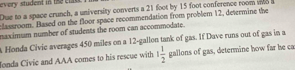 every student in the clss. 
Due to a space crunch, a university converts a 21 foot by 15 foot conference room into a 
classroom. Based on the floor space recommendation from problem 12, determine the 
naximum number of students the room can accommodate. 
A Honda Civic averages 450 miles on a 12-gallon tank of gas. If Dave runs out of gas in a 
Ionda Civic and AAA comes to his rescue with 1 1/2  gallons of gas, determine how far he ca