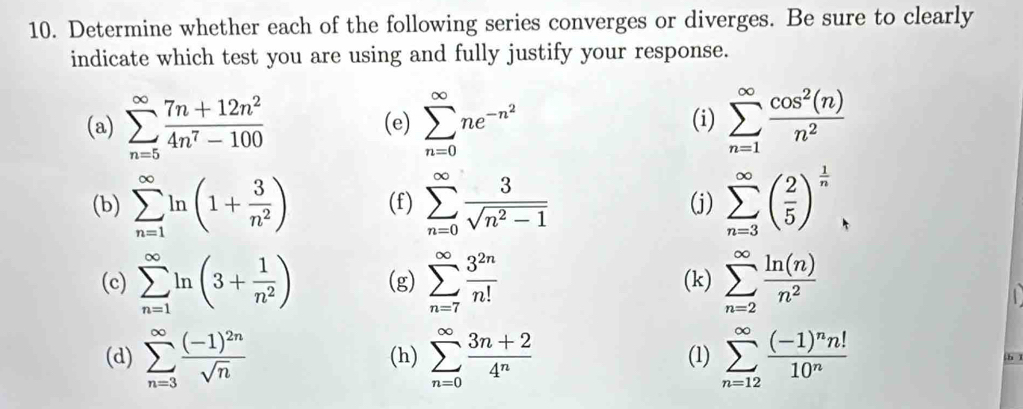 Determine whether each of the following series converges or diverges. Be sure to clearly 
indicate which test you are using and fully justify your response. 
(a) sumlimits _(n=5)^(∈fty) (7n+12n^2)/4n^7-100  (e) sumlimits _(n=0)^(∈fty)ne^(-n^2) (i) sumlimits _(n=1)^(∈fty) cos^2(n)/n^2 
(b) sumlimits _(n=1)^(∈fty)ln (1+ 3/n^2 ) (f) sumlimits _(n=0)^(∈fty) 3/sqrt(n^2-1)  (j) sumlimits _(n=3)^(∈fty)( 2/5 )^ 1/n 
(c) sumlimits _(n=1)^(∈fty)ln (3+ 1/n^2 ) (g) sumlimits _(n=7)^(∈fty) 3^(2n)/n!  (k) sumlimits _(n=2)^(∈fty) ln (n)/n^2 
(d) sumlimits _(n=3)^(∈fty)frac (-1)^2nsqrt(n) (h) sumlimits _(n=0)^(∈fty) (3n+2)/4^n  (1) sumlimits _(n=12)^(∈fty)frac (-1)^nn!10^n