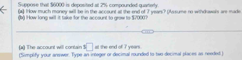 Suppose that $6000 is deposited at 2% compounded quarterly. 
(a) How much money will be in the account at the end of 7 years? (Assume no withdrawals are made. 
(b) How long will it take for the account to grow to $7000? 
(a) The account will contain $□ at the end of 7 years. 
(Simplify your answer. Type an integer or decimal rounded to two decimal places as needed.)