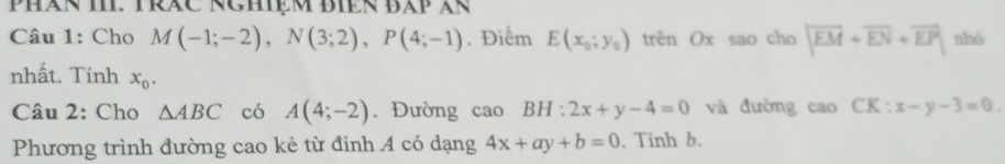 PHAN I. TRAC NCHệM BIEN BAP XR 
Câu 1: Cho M(-1;-2), N(3;2), P(4;-1). Điểm E(x_0;y_0) trên Ox sao cho |overline EM+overline EN+overline EP| nhó 
nhất. Tính x_0. 
Câu 2: Cho △ ABC có A(4;-2). Đường caoBH:2x+y-4=0 và đường cao CK:x-y-3=0. 
Phương trình đường cao kẻ từ đinh A có dạng 4x+ay+b=0. Tính b.