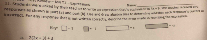 st Review - M4 T1 - Expressions 4x+9. The teacher received two 
11. Students were asked by their teacher to write an expression that is equivalent to Name: 
responses as shown in part (a) and part (b). Use and draw algebra tiles to determine whether each response is correct or 
incorrect. For any response that is not written correctly, describe the error made in rewriting the expression 
Key: □ =1 □ =-1 □ =x □ =-x
a. 2(2x+3)+3