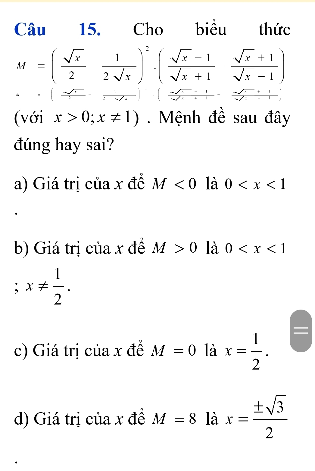 Cho biểu thức
M=( sqrt(x)/2 - 1/2sqrt(x) )^2· ( (sqrt(x)-1)/sqrt(x)+1 - (sqrt(x)+1)/sqrt(x)-1 )
(với x>0;x!= 1). Mệnh đề sau đây 
đúng hay sai? 
a) Giá trị của x đề M<0</tex> là 0
b) Giá trị của x đề M>0 là 0 ; x!=  1/2 . 
c) Giá trị của x đề M=0 là x= 1/2 . 
d) Giá trị của x đề M=8 là x= ± sqrt(3)/2 