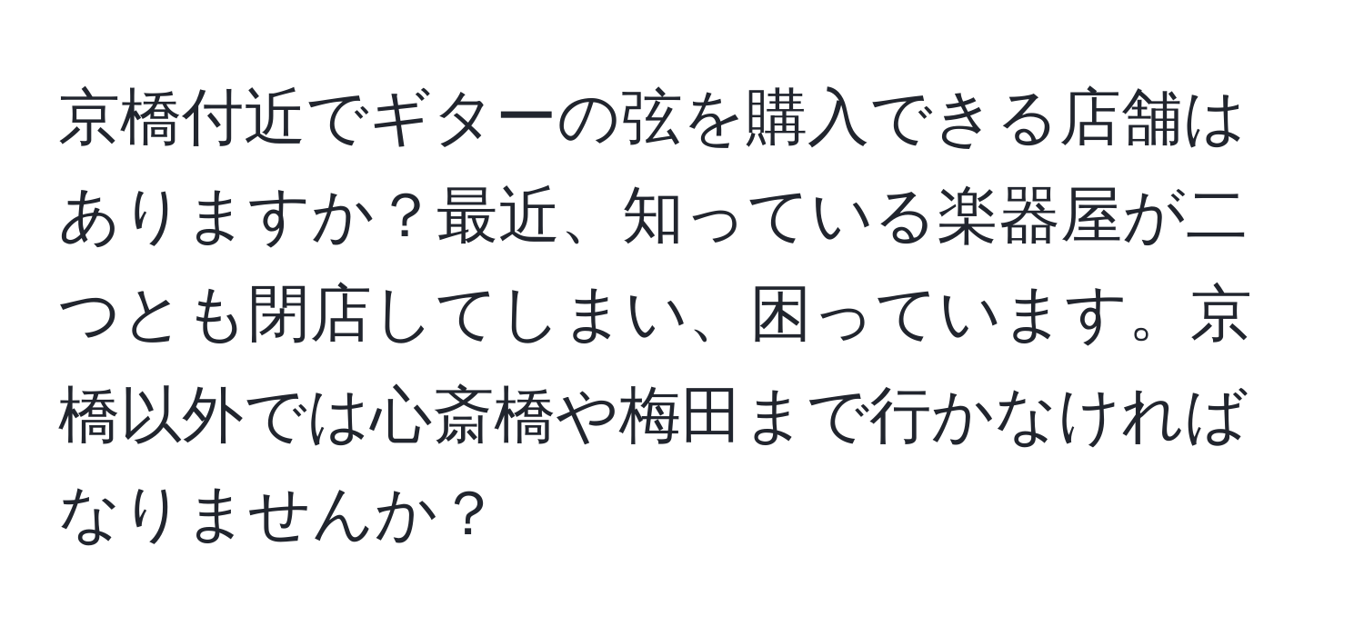 京橋付近でギターの弦を購入できる店舗はありますか？最近、知っている楽器屋が二つとも閉店してしまい、困っています。京橋以外では心斎橋や梅田まで行かなければなりませんか？