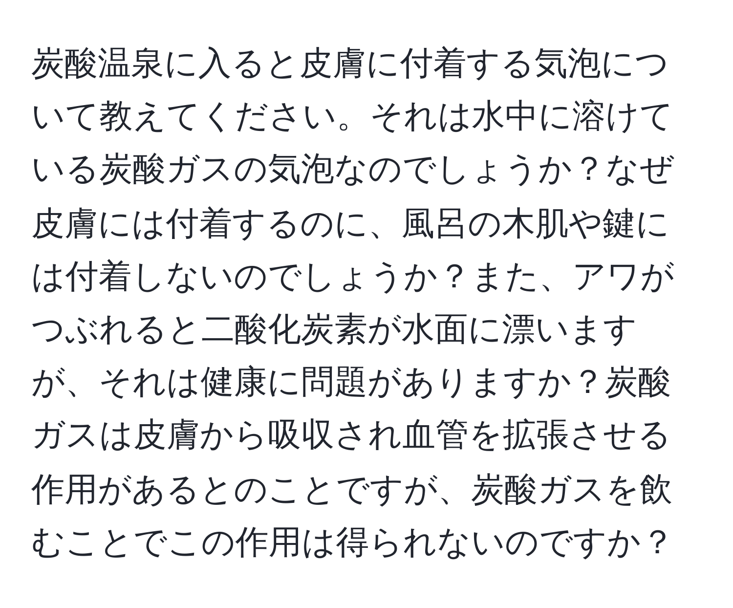 炭酸温泉に入ると皮膚に付着する気泡について教えてください。それは水中に溶けている炭酸ガスの気泡なのでしょうか？なぜ皮膚には付着するのに、風呂の木肌や鍵には付着しないのでしょうか？また、アワがつぶれると二酸化炭素が水面に漂いますが、それは健康に問題がありますか？炭酸ガスは皮膚から吸収され血管を拡張させる作用があるとのことですが、炭酸ガスを飲むことでこの作用は得られないのですか？