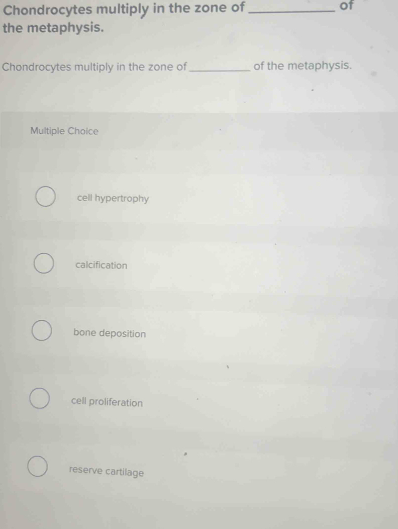 Chondrocytes multiply in the zone of_
of
the metaphysis.
Chondrocytes multiply in the zone of _of the metaphysis.
Multiple Choice
cell hypertrophy
calcification
bone deposition
cell proliferation
reserve cartilage