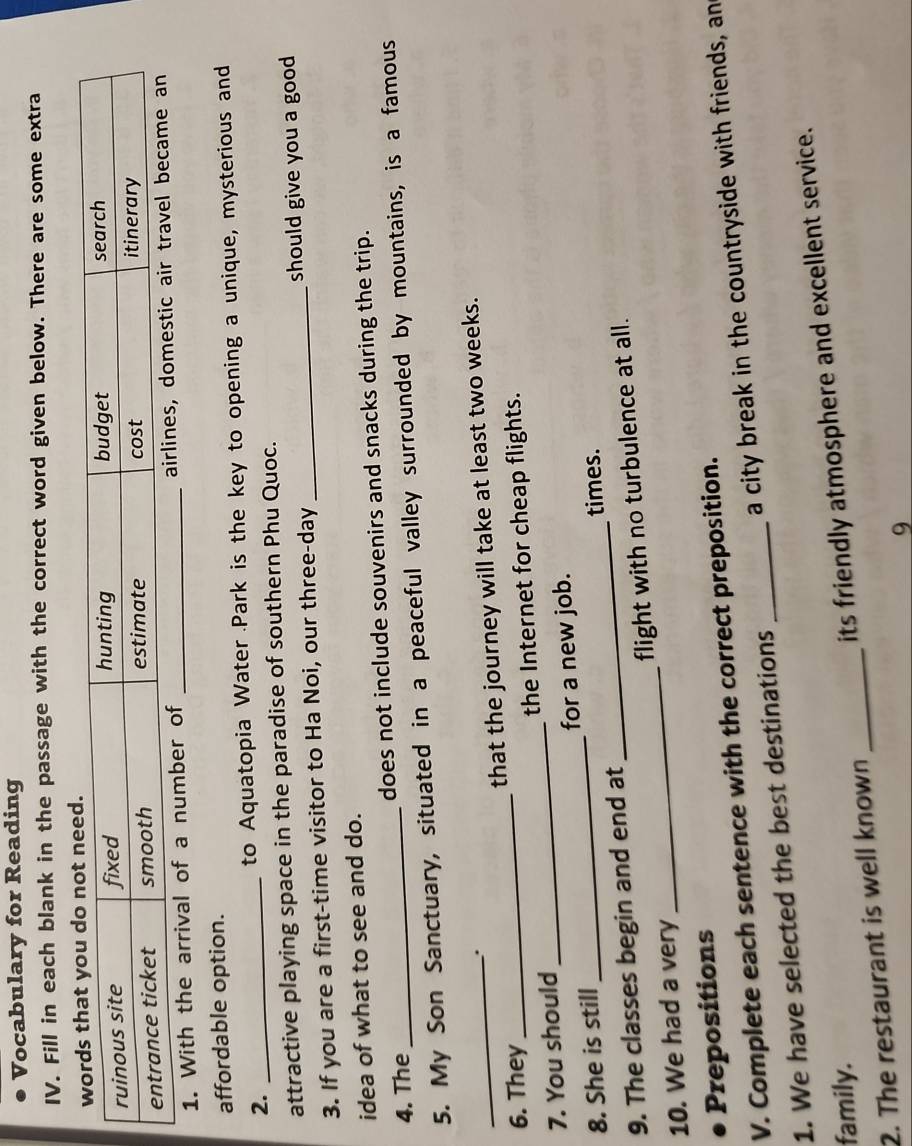 Vocabulary for Reading 
IV. Fill in each blank in the passage with the correct word given below. There are some extra 
1. With the arrival of a number of _airlines, do 
affordable option. 
2. _to Aquatopia Water Park is the key to opening a unique, mysterious and 
attractive playing space in the paradise of southern Phu Quoc. 
3. If you are a first-time visitor to Ha Noi, our three-day _should give you a good 
idea of what to see and do. 
4. The _does not include souvenirs and snacks during the trip. 
5. My Son Sanctuary, situated in a peaceful valley surrounded by mountains, is a famous 
、. 
_6. They_ that the journey will take at least two weeks. 
7. You should _the Internet for cheap flights. 
_ 
8. She is still _for a new job. 
times. 
9. The classes begin and end at 
10. We had a very _flight with no turbulence at all. 
Prepositions 
V. Complete each sentence with the correct preposition. 
1. We have selected the best destinations _a city break in the countryside with friends, an 
family. 
2. The restaurant is well known _its friendly atmosphere and excellent service. 
9