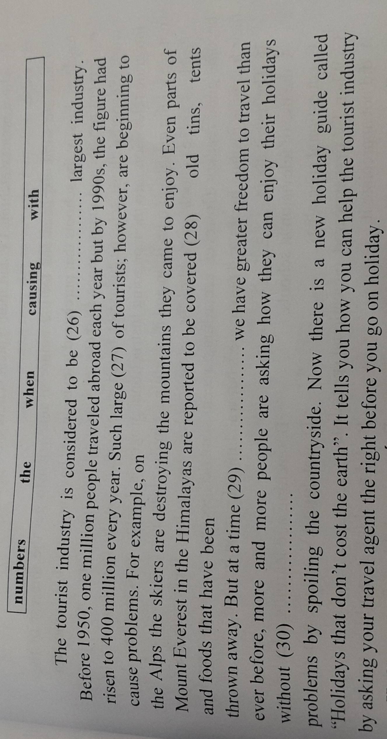 numbers the 
when causing with 
The tourist industry is considered to be (26)_ 
largest industry. 
Before 1950, one million people traveled abroad each year but by 1990s, the figure had 
risen to 400 million every year. Such large (27) of tourists; however, are beginning to 
cause problems. For example, on 
the Alps the skiers are destroying the mountains they came to enjoy. Even parts of 
Mount Everest in the Himalayas are reported to be covered (28) old tins， tents 
and foods that have been 
thrown away. But at a time (29) _we have greater freedom to travel than 
ever before, more and more people are asking how they can enjoy their holidays 
without (30)_ 
problems by spoiling the countryside. Now there is a new holiday guide called 
“Holidays that don’t cost the earth”. It tells you how you can help the tourist industry 
by asking your travel agent the right before you go on holiday.