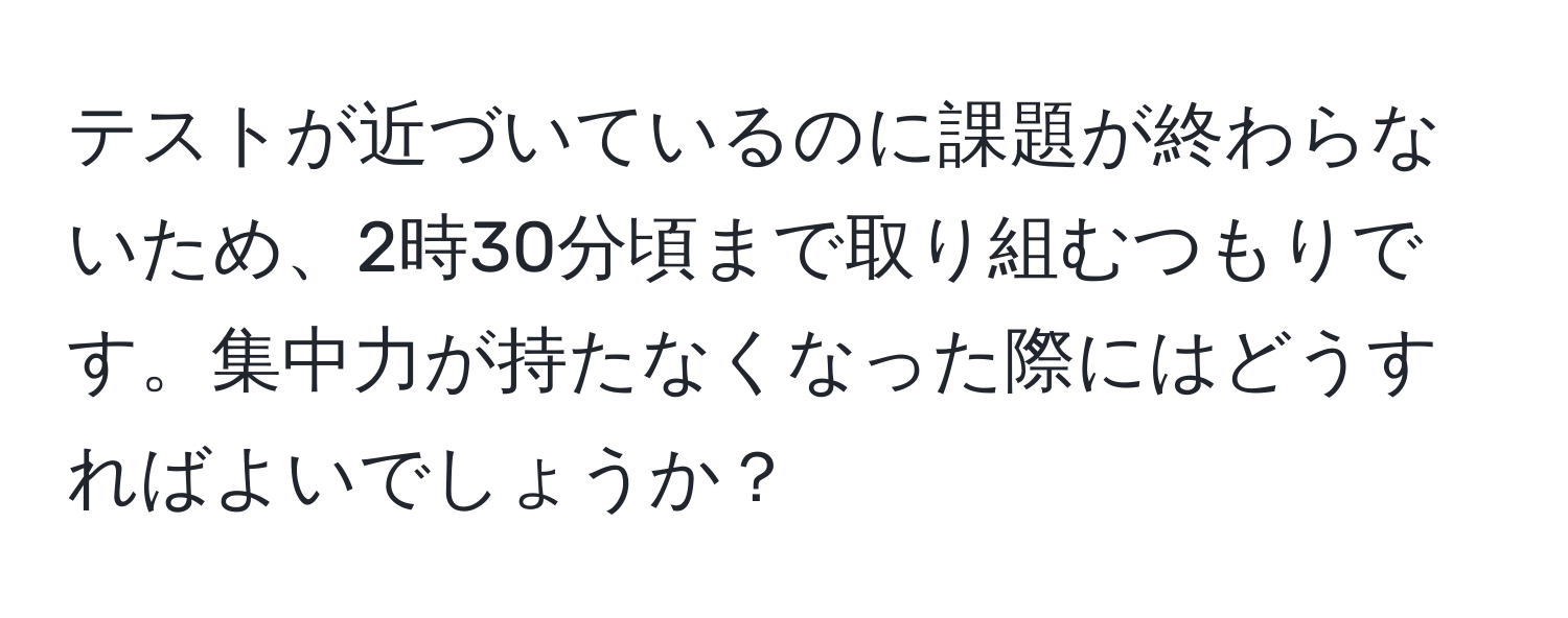 テストが近づいているのに課題が終わらないため、2時30分頃まで取り組むつもりです。集中力が持たなくなった際にはどうすればよいでしょうか？