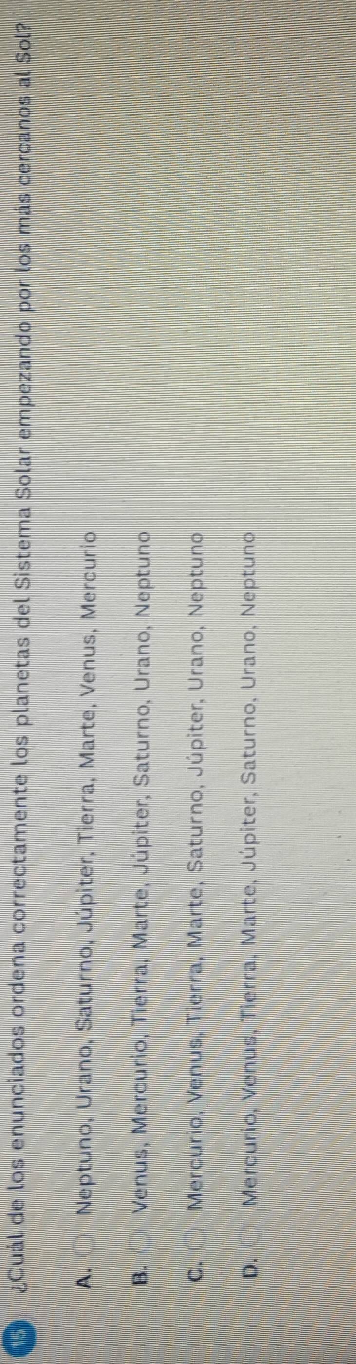 ¿Cuál de los enunciados ordena correctamente los planetas del Sistema Solar empezando por los más cercanos al Sol?
A. ○ Neptuno, Urano, Saturno, Júpiter, Tierra, Marte, Venus, Mercurio
B. Venus, Mercurio, Tierra, Marte, Júpiter, Saturno, Urano, Neptuno
C. ( ) Mercurio, Venus, Tierra, Marte, Saturno, Júpiter, Urano, Neptuno
D. Mercurio, Venus, Tierra, Marte, Júpiter, Saturno, Urano, Neptuno
