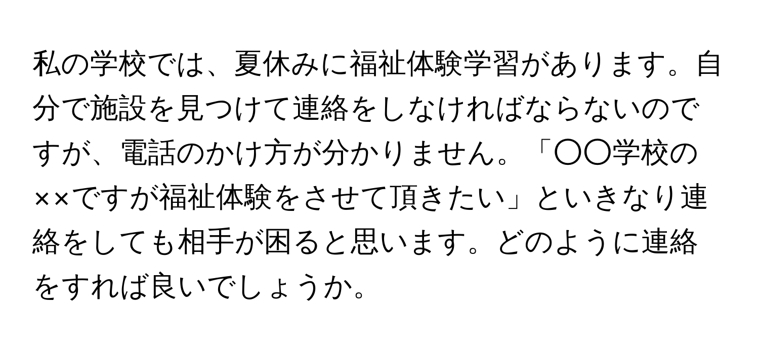 私の学校では、夏休みに福祉体験学習があります。自分で施設を見つけて連絡をしなければならないのですが、電話のかけ方が分かりません。「○○学校の××ですが福祉体験をさせて頂きたい」といきなり連絡をしても相手が困ると思います。どのように連絡をすれば良いでしょうか。