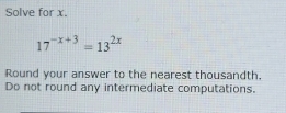 Solve for x.
17^(-x+3)=13^(2x)
Round your answer to the nearest thousandth. 
Do not round any intermediate computations.