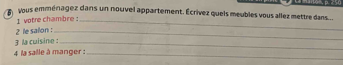 La maison, p. 250
6 Vous emménagez dans un nouvel appartement. Écrivez quels meubles vous allez mettre dans.... 
1 votre chambre :_ 
2 le salon :_ 
3 la cuisine :_ 
4 la salle à manger :_