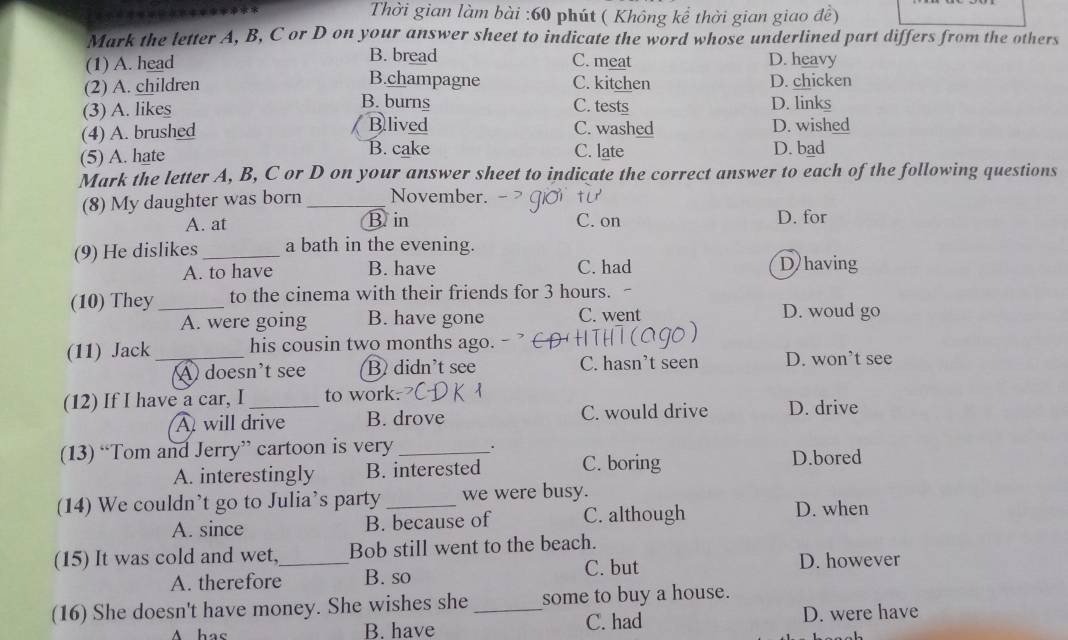 Thời gian làm bài :60 phút ( Không kể thời gian giao đề)
Mark the letter A, B, C or D on your answer sheet to indicate the word whose underlined part differs from the others
(1) A. head B. bread C. meat D. heavy
B.champagne
(2) A. children C. kitchen D. chicken
B. burns
(3) A. likes C. tests D. links
Blived
(4) A. brushed C. washed D. wished
(5) A. hate B. cake C. late D. bad
Mark the letter A, B, C or D on your answer sheet to indicate the correct answer to each of the following questions
(8) My daughter was born _November.
A. at Bin C. on D. for
(9) He dislikes_ a bath in the evening.
A. to have B. have C. had D having
(10) They _to the cinema with their friends for 3 hours. -
A. were going B. have gone C. went D. woud go
(11) Jack_ his cousin two months ago.
A doesn't see B didn't see C. hasn’t seen D. won’t see
(12) If I have a car, I _to work. D. drive
A will drive B. drove C. would drive
(13) “Tom and Jerry” cartoon is very _. D.bored
A. interestingly B. interested C. boring
(14) We couldn’t go to Julia’s party _we were busy.
A. since B. because of C. although D. when
(15) It was cold and wet,_ Bob still went to the beach.
A. therefore B. so C. but
D. however
(16) She doesn't have money. She wishes she _some to buy a house.
A hac B. have C. had D. were have