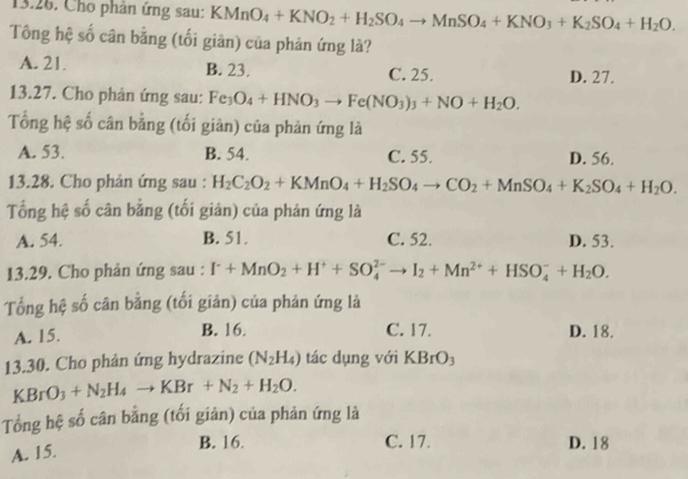 Cho phân ứng sau: KMnO_4+KNO_2+H_2SO_4to MnSO_4+KNO_3+K_2SO_4+H_2O.
Tông hệ số cân bằng (tối giân) của phản ứng là?
A. 21. B. 23. C. 25. D. 27.
13.27. Cho phản ứng sau: Fe_3O_4+HNO_3to Fe(NO_3)_3+NO+H_2O.
Tổng hệ số cân bằng (tối giản) của phản ứng là
A. 53. B. 54. C. 55. D. 56.
13.28. Cho phản ứng sau : H_2C_2O_2+KMnO_4+H_2SO_4to CO_2+MnSO_4+K_2SO_4+H_2O.
Tổng hệ số cân bằng (tối giản) của phản ứng là
A. 54. B. 51. C. 52. D. 53.
13.29. Cho phản ứng sau : I^-+MnO_2+H^++SO_4^((2-)to I_2)+Mn^(2+)+HSO_4^(-+H_2)O.
Tổng hệ số cân bằng (tối giản) của phản ứng là
A. 15. B. 16. C. 17. D. 18.
13.30. Cho phản ứng hydrazine (N_2H_4) tác dụng với KBrO_3
KBrO_3+N_2H_4to KBr+N_2+H_2O.
Tổng hệ số cân bằng (tối giản) của phản ứng là
A. 15.
B. 16. C. 17. D. 18