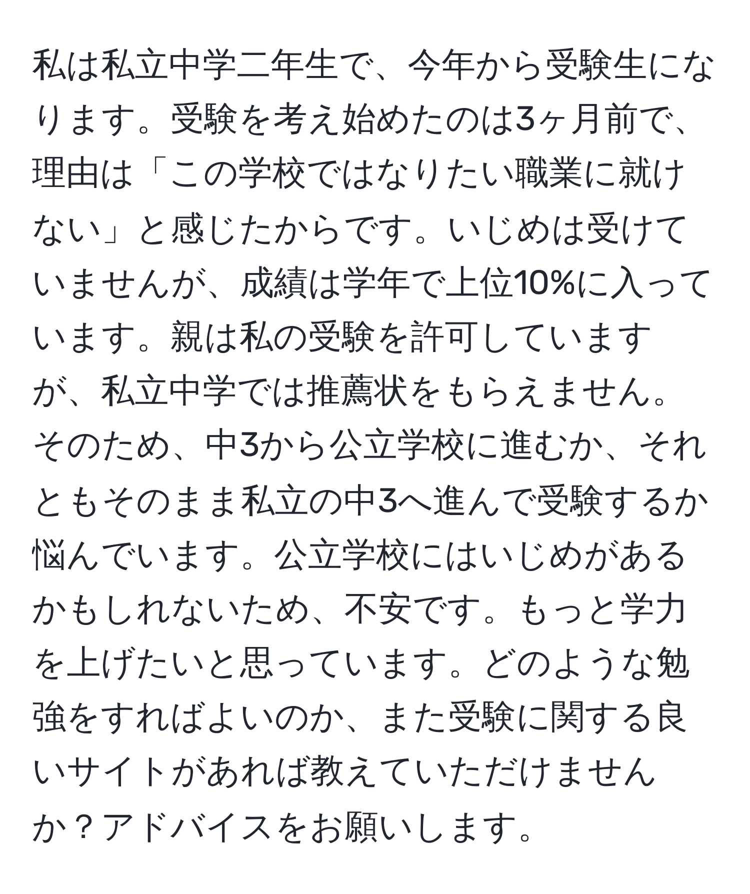 私は私立中学二年生で、今年から受験生になります。受験を考え始めたのは3ヶ月前で、理由は「この学校ではなりたい職業に就けない」と感じたからです。いじめは受けていませんが、成績は学年で上位10%に入っています。親は私の受験を許可していますが、私立中学では推薦状をもらえません。そのため、中3から公立学校に進むか、それともそのまま私立の中3へ進んで受験するか悩んでいます。公立学校にはいじめがあるかもしれないため、不安です。もっと学力を上げたいと思っています。どのような勉強をすればよいのか、また受験に関する良いサイトがあれば教えていただけませんか？アドバイスをお願いします。