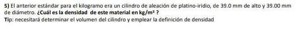 El anterior estándar para el kilogramo era un cilindro de aleación de platino-iridio, de 39.0 mm de alto y 39.00 mm
de diámetro. ¿Cuál es la densidad de este material en kg/m^3 ? 
Tip: necesitará determinar el volumen del cilindro y emplear la definición de densidad