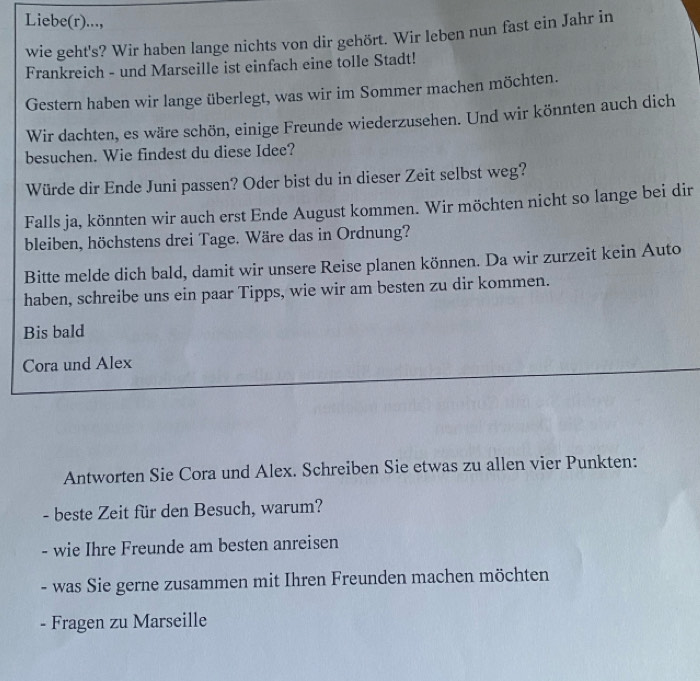 Liebe(r)..., 
wie geht's? Wir haben lange nichts von dir gehört. Wir leben nun fast ein Jahr in 
Frankreich - und Marseille ist einfach eine tolle Stadt! 
Gestern haben wir lange überlegt, was wir im Sommer machen möchten. 
Wir dachten, es wäre schön, einige Freunde wiederzusehen. Und wir könnten auch dich 
besuchen. Wie findest du diese Idee? 
Würde dir Ende Juni passen? Oder bist du in dieser Zeit selbst weg? 
Falls ja, könnten wir auch erst Ende August kommen. Wir möchten nicht so lange bei dir 
bleiben, höchstens drei Tage. Wäre das in Ordnung? 
Bitte melde dich bald, damit wir unsere Reise planen können. Da wir zurzeit kein Auto 
haben, schreibe uns ein paar Tipps, wie wir am besten zu dir kommen. 
Bis bald 
Cora und Alex 
Antworten Sie Cora und Alex. Schreiben Sie etwas zu allen vier Punkten: 
- beste Zeit für den Besuch, warum? 
- wie Ihre Freunde am besten anreisen 
- was Sie gerne zusammen mit Ihren Freunden machen möchten 
- Fragen zu Marseille