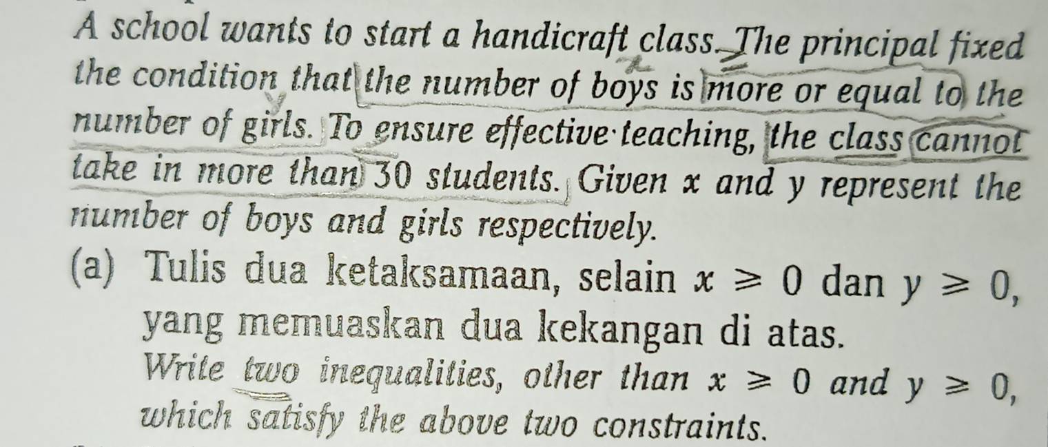 A school wants to start a handicraft class. The principal fixed 
the condition that the number of boys is more or equal to the 
number of girls. To ensure effective teaching, the class cannot 
take in more than 30 students. Given x and y represent the 
number of boys and girls respectively. 
(a) Tulis dua ketaksamaan, selain x≥slant 0 dan y≥slant 0, 
yang memuaskan dua kekangan di atas. 
Write two inequalities, other than x≥slant 0 and y≥slant 0, 
which satisfy the above two constraints.