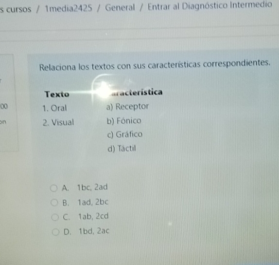 cursos / 1media2425 / General / Entrar al Diagnóstico Intermedio
Relaciona los textos con sus características correspondientes.
Texto aracterística
00 1. Oral a) Receptor
on 2. Visual b) Fónico
c) Gráfico
d) Tactil
A. 1bc, 2ad
B. 1ad, 2bc
C. 1ab, 2cd
D. 1bd, 2ac