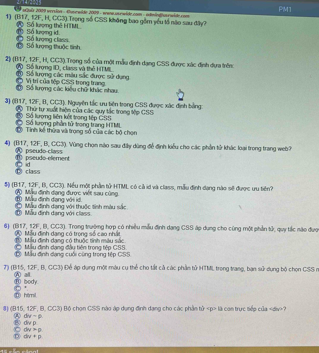 2/14/2025
PM1
a uQuiz 2009 version - ©usewide 2009 - www.usewide.com - admin@usewide.com
1) (B17, 12F, H, CC3).Trọng số CSS không bao gồm yếu tổ nào sau đây?
A Số lượng thẻ HTML.
⑧ Số lượng id.
C Số lượng class.
Đ Số lượng thuộc tính.
2) (B17, 12F, H, CC3).Trọng số của một mẫu định dạng CSS được xác định dựa trên:
A Số lượng ID, class và thẻ HTML.
⑧ Số lượng các màu sắc được sử dụng.
C Vị trí của tệp CSS trong trang.
⑥ Số lượng các kiểu chữ khác nhau.
3) (B17, 12F, B, CC3). Nguyên tắc ưu tiên trong CSS được xác định bằng:
A Thứ tự xuất hiện của các quy tắc trong tệp CSS
B Số lượng liên kết trong tệp CSS
© Số lượng phần tử trong trang HTML
⑥ Tính kể thừa và trọng số của các bộ chọn
4) (B17, 12F, B, CC3). Vùng chọn nào sau đây dùng đễ định kiểu cho các phần tử khác loại trong trang web?
Ⓐ pseudo-class
Ⓑ pseudo-element
Ⓒ id
Ⓓ class
5) (B17, 12F, B, CC3). Nếu một phần tử HTML có cả id và class, mẫu định dạng nào sẽ được ưu tiên?
A Mẫu định dạng được viết sau cùng.
Ⓑ Mẫu định dạng với id.
© Mẫu định dạng với thuộc tính màu sắc.
D Mẫu định dạng với class.
6) (B17, 12F, B, CC3). Trong trường hợp có nhiều mẫu định dạng CSS áp dụng cho cùng một phần tử, quy tắc nào đượ
A Mẫu định dạng có trọng số cao nhất.
⑧ Mẫu định dạng có thuộc tính màu sắc.
Mẫu định dạng đầu tiên trong tệp CSS.
D Mẫu định dạng cuối cùng trong tệp CSS.
7) (B15, 12F, B, CC3) Để áp dụng một màu cụ thể cho tất cả các phần tử HTML trong trang, bạn sử dụng bộ chọn CSS n
Ⓐ all.
Ⓑ body.
○ *
Ⓓ html.
8) (B15, 12F, B, CC3) Bộ chọn CSS nào áp dụng định dạng cho các phần tử là con trực tiếp của ?
A div~p.
Ⓑ div p.
Ⓒ div > p.
Ⓓ div + p.