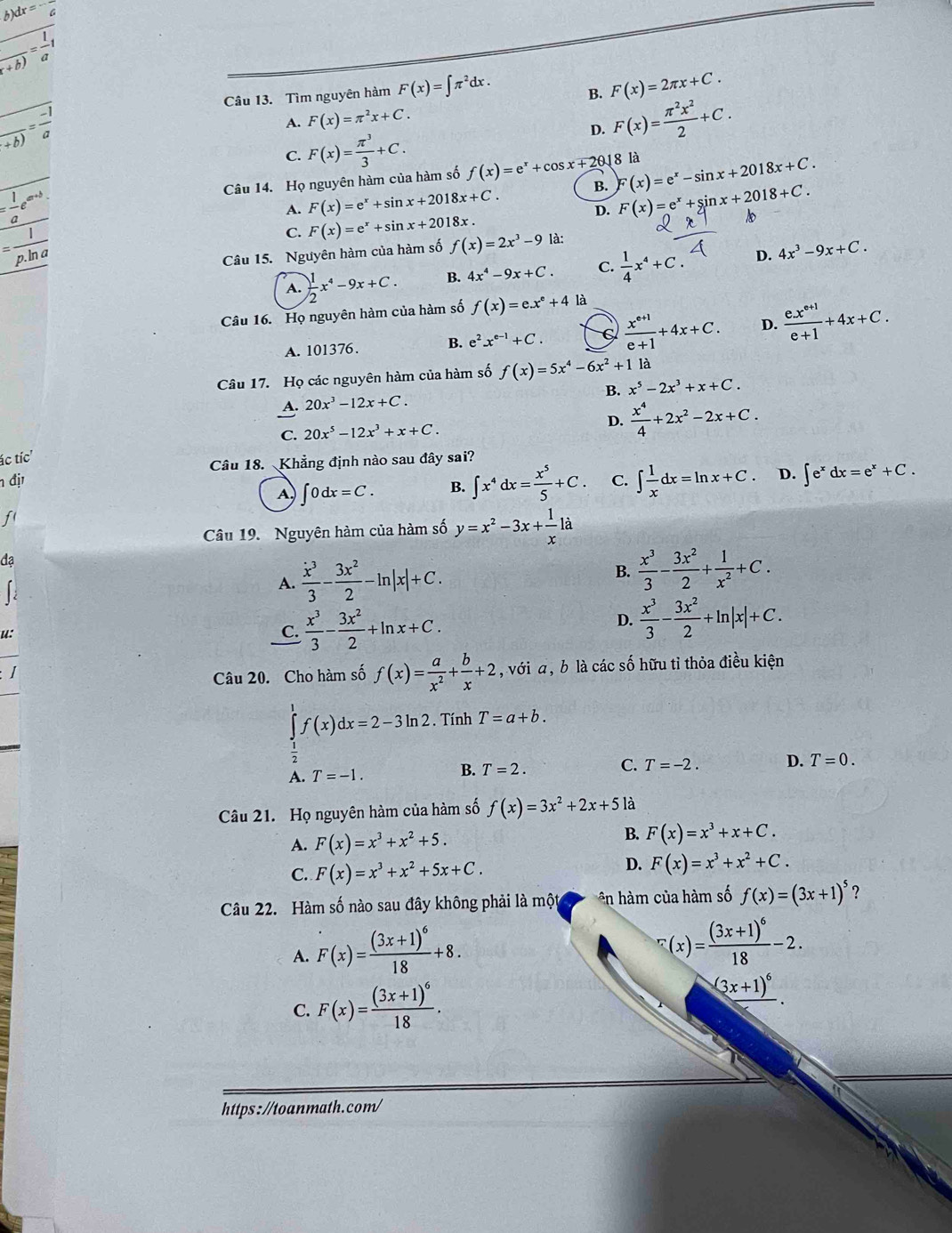 dx=^(overline )^-frac 
frac frac 1+b)= 1/a 1
Câu 13. Tìm nguyên hàm F(x)=∈t π^2dx.
B. F(x)=2π x+C.
frac +b)= (-1)/a 
A. F(x)=π^2x+C.
D. F(x)= π^2x^2/2 +C.
C. F(x)= π^3/3 +C.
18 là
= 1/a e^(a^a+b). Câu 14. Họ nguyên hàm của hàm số f(x)=e^x+cos x+2θ B. F(x)=e^x-sin x+2018x+C.
A. F(x)=e^x+sin x+2018x+C. D. F(x)=e^x+sin x+2018+C. 1
= 1/p.ln a 
C. F(x)=e^x+sin x+2018x.
Câu 15. Nguyên hàm của hàm số f(x)=2x^3-9 là:
A.  1/2 x^4-9x+C. B. 4x^4-9x+C. C.  1/4 x^4+C. D. 4x^3-9x+C.
Câu 16. Họ nguyên hàm của hàm số f(x)=e.x^e+4 là
A. 101376. B. e^2x^(e-1)+C. C  (x^(e+1))/e+1 +4x+C. D.  (e.x^(e+1))/e+1 +4x+C.
Câu 17. Họ các nguyên hàm của hàm số f(x)=5x^4-6x^2+1 là
A. 20x^3-12x+C. B. x^5-2x^3+x+C.
C. 20x^5-12x^3+x+C.
D.  x^4/4 +2x^2-2x+C.
ác tíc'
n đị Câu 18. Khẳng định nào sau đây sai?
A. ∈t 0dx=C. B. ∈t x^4dx= x^5/5 +C. C. ∈t  1/x dx=ln x+C. D. ∈t e^xdx=e^x+C.
f
Câu 19. Nguyên hàm của hàm số y=x^2-3x+ 1/x 1a
đạ
A.  x^3/3 - 3x^2/2 -ln |x|+C.
B.  x^3/3 - 3x^2/2 + 1/x^2 +C.
u:
C.  x^3/3 - 3x^2/2 +ln x+C.
D.  x^3/3 - 3x^2/2 +ln |x|+C.
Câu 20. Cho hàm số f(x)= a/x^2 + b/x +2 , với a, b là các số hữu tỉ thỏa điều kiện
∈tlimits _1^(1f(x)dx=2-3ln 2. Tính T=a+b.
A. T=-1.
B. T=2. C. T=-2. D. T=0.
Câu 21. Họ nguyên hàm của hàm số f(x)=3x^2)+2x+5 là
A. F(x)=x^3+x^2+5.
B. F(x)=x^3+x+C.
C. F(x)=x^3+x^2+5x+C.
D. F(x)=x^3+x^2+C.
Câu 22. Hàm số nào sau đây không phải là một ên hàm của hàm số f(x)=(3x+1)^5 ?
A. F(x)=frac (3x+1)^618+8.
^r(x)=frac (3x+1)^618-2.
C. F(x)=frac (3x+1)^618.
(3x+1)^6
https://toanmath.com/