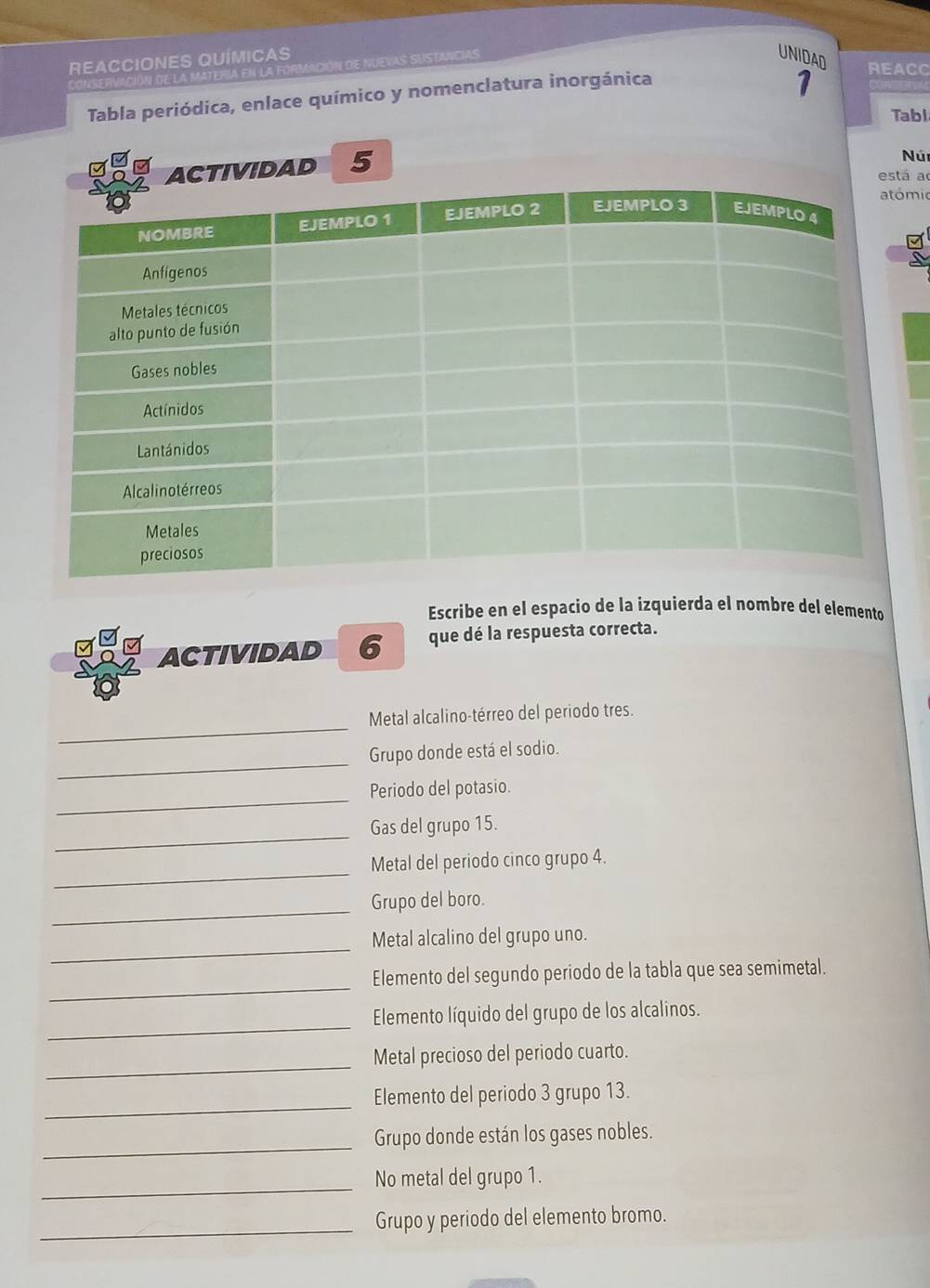 REACCIONES QUÍMICAS 
CONSERVACIóN de la MATERIa en la for AS SUSTUICIAS 
UNIDAD REACC 
Tabla periódica, enlace químico y nomenclatura inorgánica 
1 
Tabl 
IVIDAD 5 
Núr 
a 
mic 
Escribe en el espacio de la izquierda el nombre del elemento 
ACTIVIDAD 6 que dé la respuesta correcta. 
_ 
Metal alcalino-térreo del periodo tres. 
_ 
Grupo donde está el sodio. 
_ 
Periodo del potasio. 
_ 
Gas del grupo 15. 
_ 
Metal del periodo cinco grupo 4. 
_Grupo del boro. 
_ 
Metal alcalino del grupo uno. 
_ 
Elemento del segundo periodo de la tabla que sea semimetal. 
_ 
Elemento líquido del grupo de los alcalinos. 
_ 
Metal precioso del periodo cuarto. 
_ 
Elemento del periodo 3 grupo 13. 
_ 
Grupo donde están los gases nobles. 
_ 
No metal del grupo 1. 
_Grupo y periodo del elemento bromo.