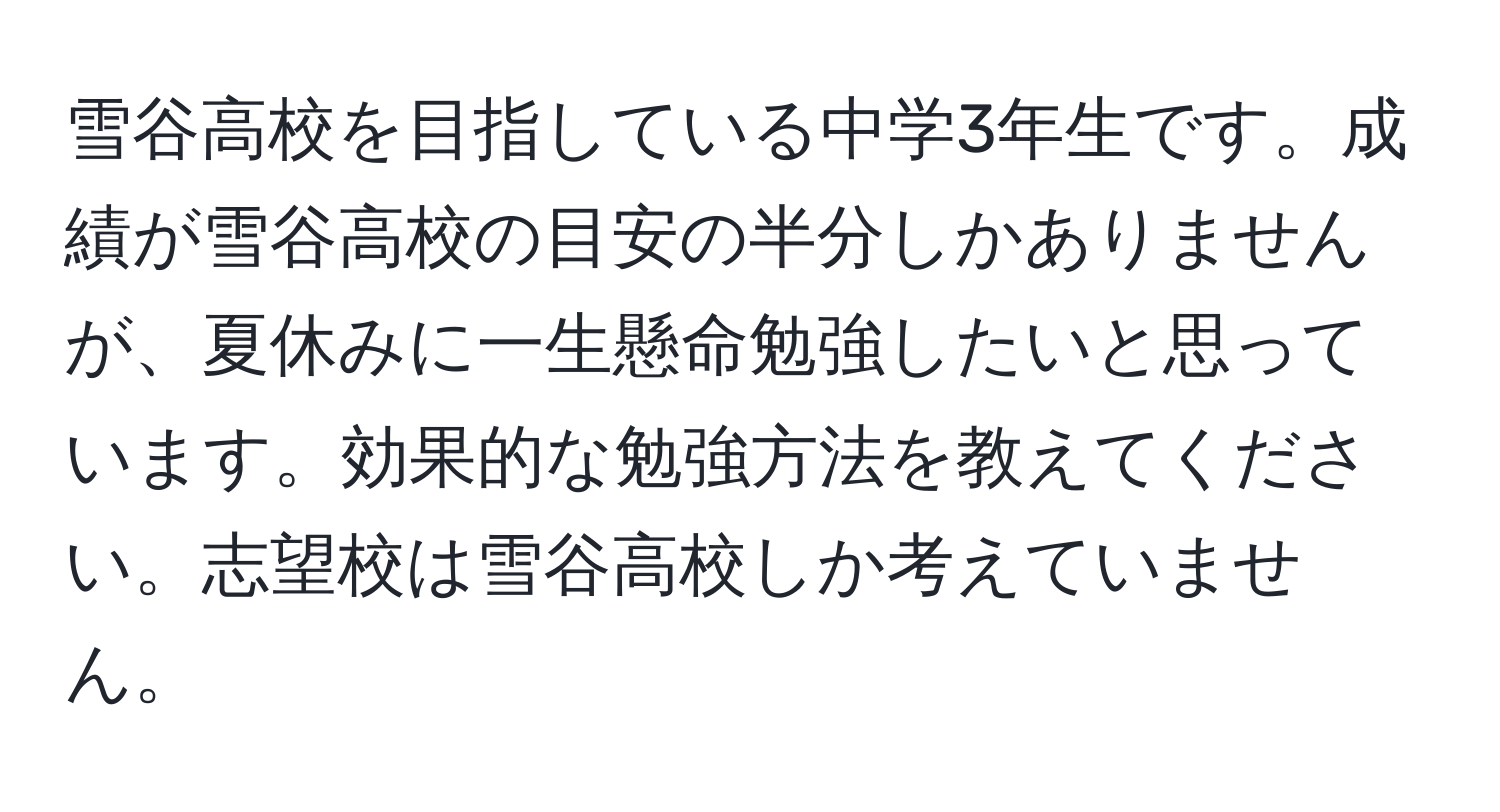 雪谷高校を目指している中学3年生です。成績が雪谷高校の目安の半分しかありませんが、夏休みに一生懸命勉強したいと思っています。効果的な勉強方法を教えてください。志望校は雪谷高校しか考えていません。