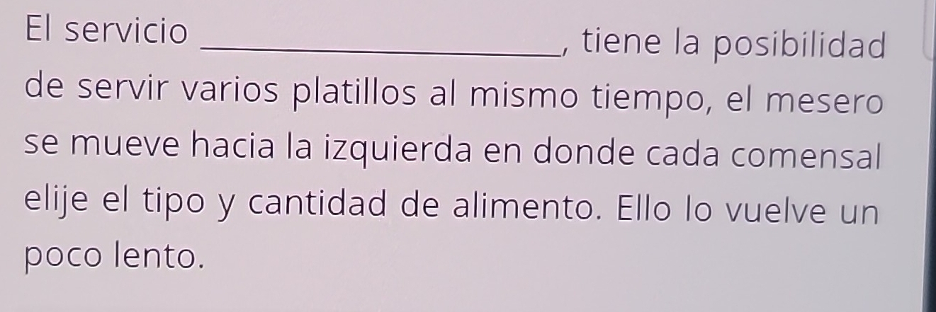 El servicio 
_, tiene la posibilidad 
de servir varios platillos al mismo tiempo, el mesero 
se mueve hacia la izquierda en donde cada comensal 
elije el tipo y cantidad de alimento. Ello lo vuelve un 
poco lento.