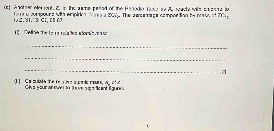 Another element, Z, in the same period of the Periodic Table as A, reacts with chlorine to 
form a compound with empirical formula ZCl_2. . The percentage composition by mass of ZCl_2
is Z, 31.13; CI, 68.87. 
(i) Define the term relative atomic mass. 
_ 
_ 
_ 
[2] 
(Ii) Calculate the relative atomic mass, A_r of Z. 
Give your answer to three significant figures.