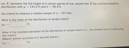 Let X represent the full height of a certain species of tree. Assume that X has a normal probability 
distribution with mu =141.2ft and sigma =88.4ft. 
You intend to measure a random sample of n=25 trees. 
What is the mean of the distribution of sample means?
mu _2=□ ft
What is the standard deviation of the distribution of sample means (i.e., the standard error in estimating 
the mean)? 
(Report answer accurate to 2 decimal places.)
sigma _x=□ ft